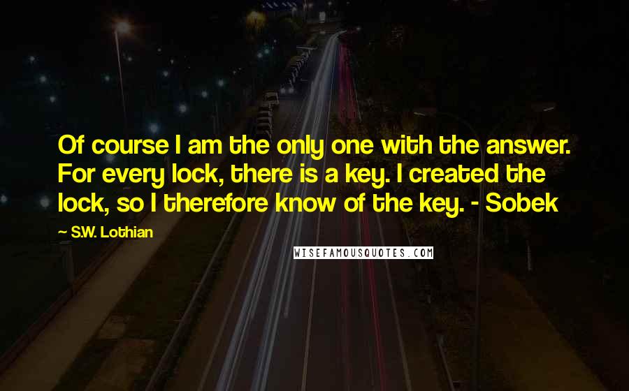 S.W. Lothian quotes: Of course I am the only one with the answer. For every lock, there is a key. I created the lock, so I therefore know of the key. - Sobek