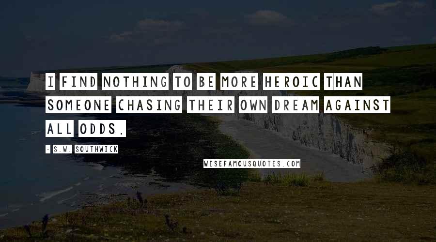 S.W. Southwick quotes: I find nothing to be more heroic than someone chasing their own dream against all odds.