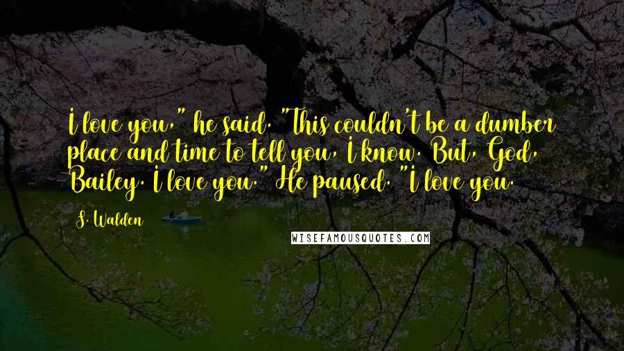 S. Walden quotes: I love you," he said. "This couldn't be a dumber place and time to tell you, I know. But, God, Bailey. I love you." He paused. "I love you.