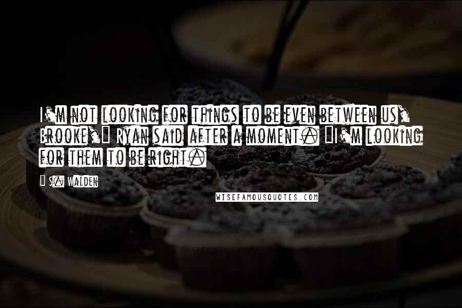 S. Walden quotes: I'm not looking for things to be even between us, Brooke," Ryan said after a moment. "I'm looking for them to be right.