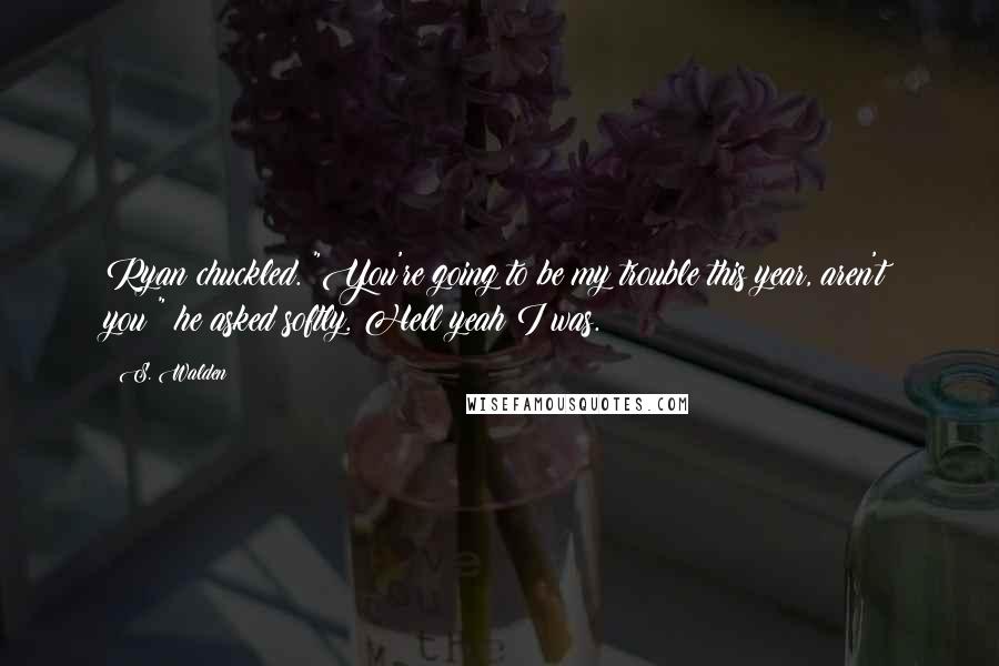 S. Walden quotes: Ryan chuckled. "You're going to be my trouble this year, aren't you?" he asked softly. Hell yeah I was.