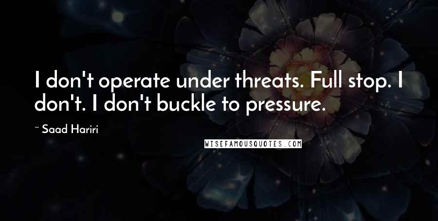 Saad Hariri quotes: I don't operate under threats. Full stop. I don't. I don't buckle to pressure.