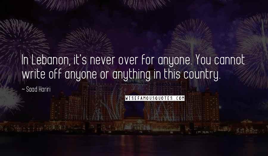 Saad Hariri quotes: In Lebanon, it's never over for anyone. You cannot write off anyone or anything in this country.