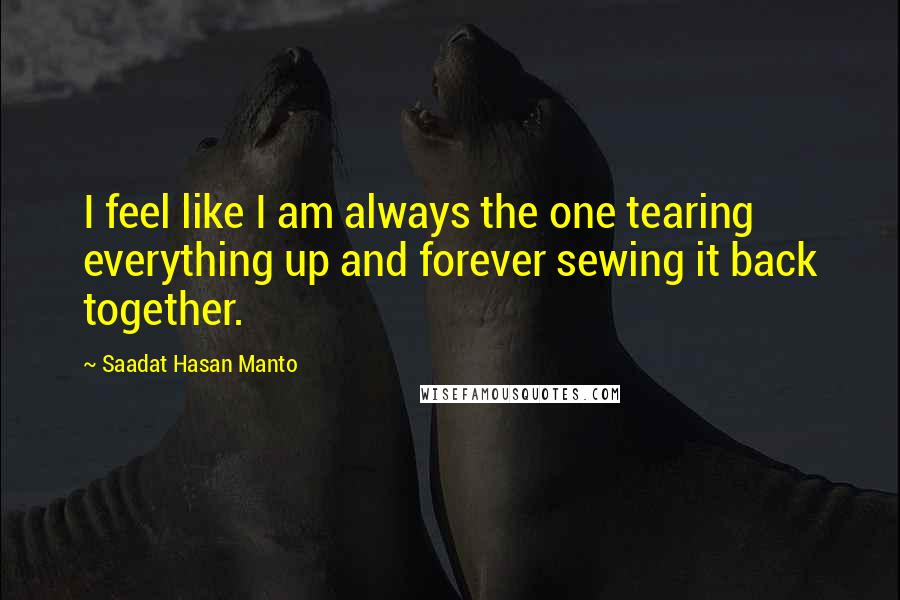 Saadat Hasan Manto quotes: I feel like I am always the one tearing everything up and forever sewing it back together.