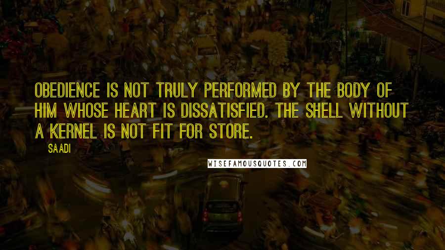 Saadi quotes: Obedience is not truly performed by the body of him whose heart is dissatisfied. The shell without a kernel is not fit for store.
