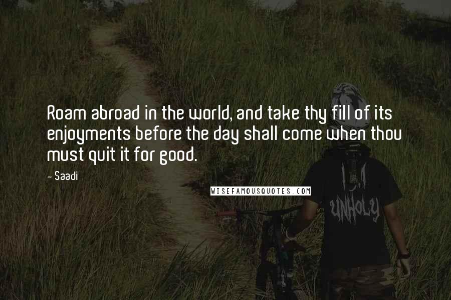 Saadi quotes: Roam abroad in the world, and take thy fill of its enjoyments before the day shall come when thou must quit it for good.