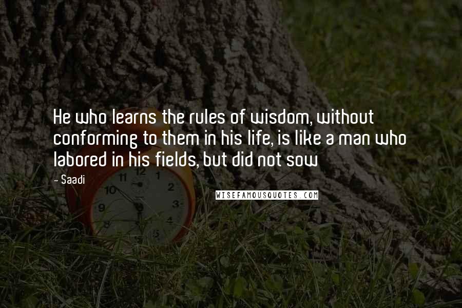 Saadi quotes: He who learns the rules of wisdom, without conforming to them in his life, is like a man who labored in his fields, but did not sow
