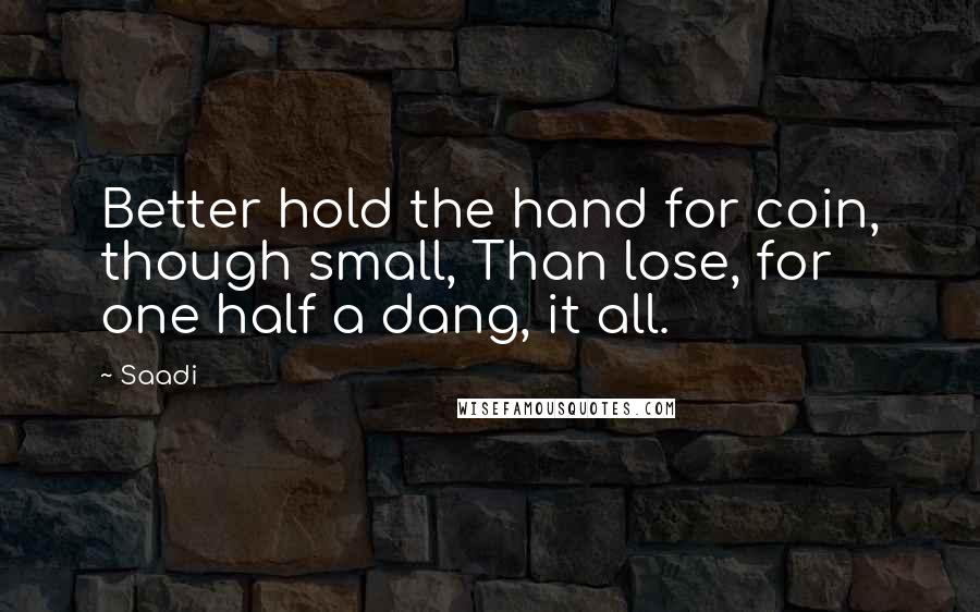 Saadi quotes: Better hold the hand for coin, though small, Than lose, for one half a dang, it all.