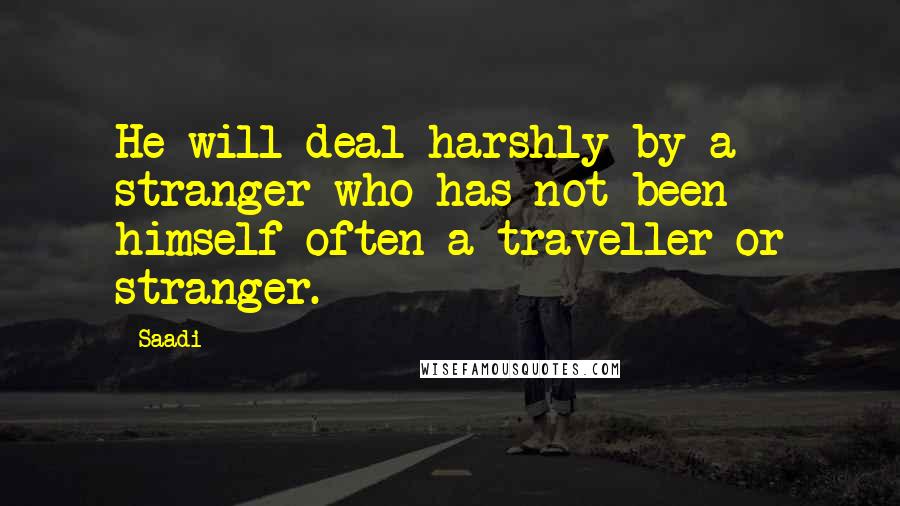 Saadi quotes: He will deal harshly by a stranger who has not been himself often a traveller or stranger.