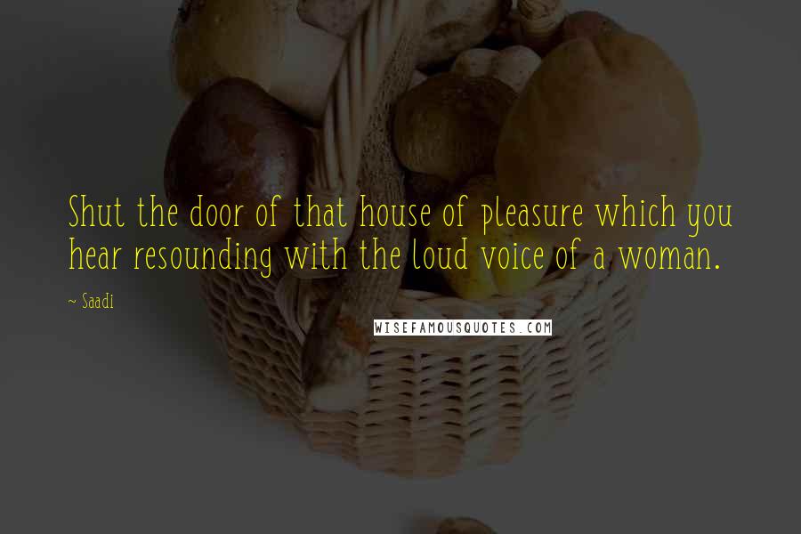Saadi quotes: Shut the door of that house of pleasure which you hear resounding with the loud voice of a woman.