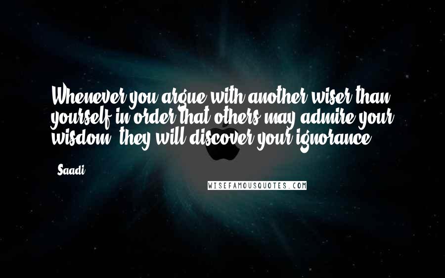Saadi quotes: Whenever you argue with another wiser than yourself in order that others may admire your wisdom, they will discover your ignorance.