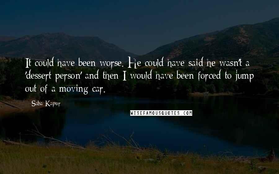 Saba Kapur quotes: It could have been worse. He could have said he wasn't a 'dessert person' and then I would have been forced to jump out of a moving car. Saba Kapur quotes: It could have been worse. He could have said he wasn't a 'dessert person' and then I would have been forced to jump out of a moving car.