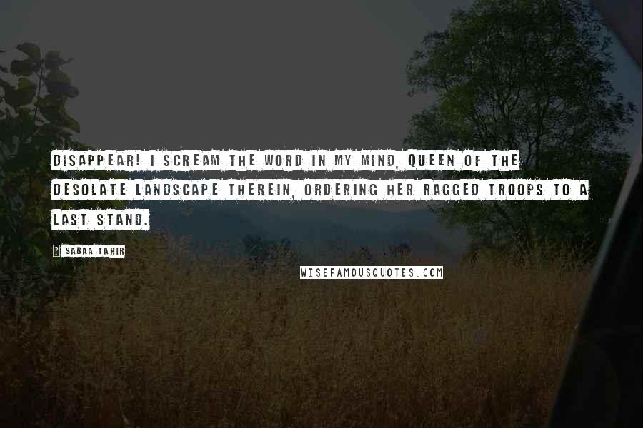 Sabaa Tahir quotes: Disappear! I scream the word in my mind, queen of the desolate landscape therein, ordering her ragged troops to a last stand.