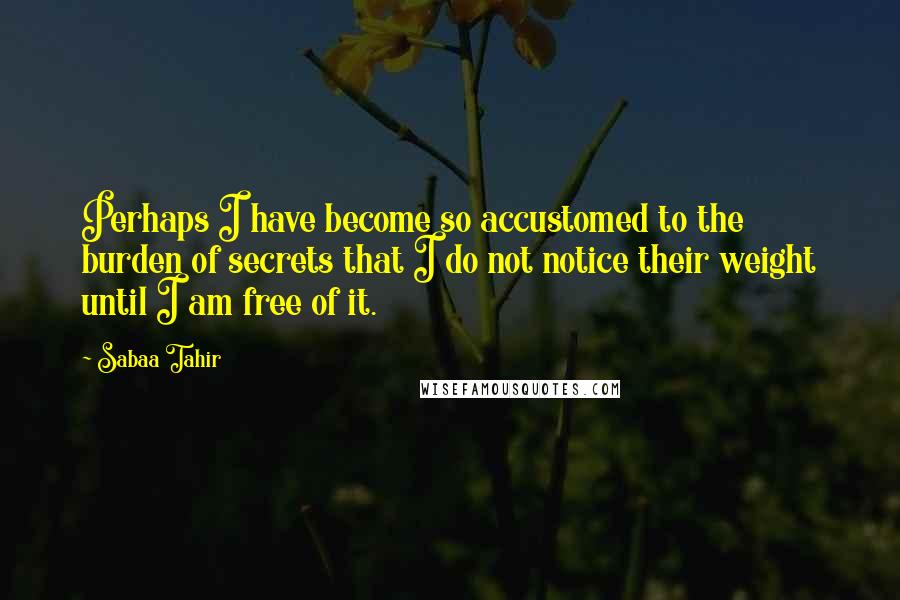 Sabaa Tahir quotes: Perhaps I have become so accustomed to the burden of secrets that I do not notice their weight until I am free of it.