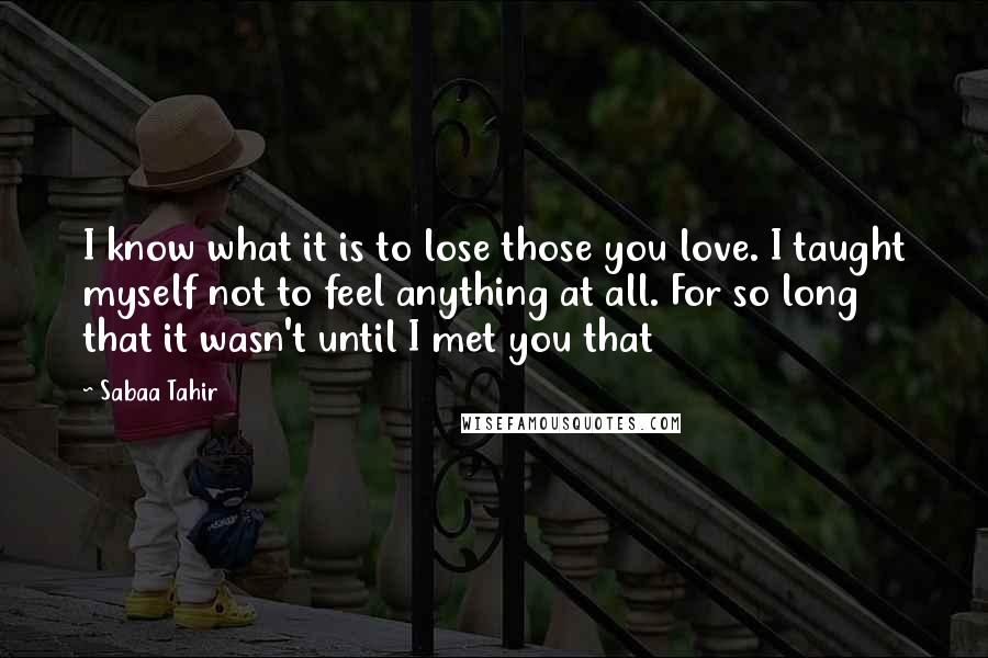 Sabaa Tahir quotes: I know what it is to lose those you love. I taught myself not to feel anything at all. For so long that it wasn't until I met you that