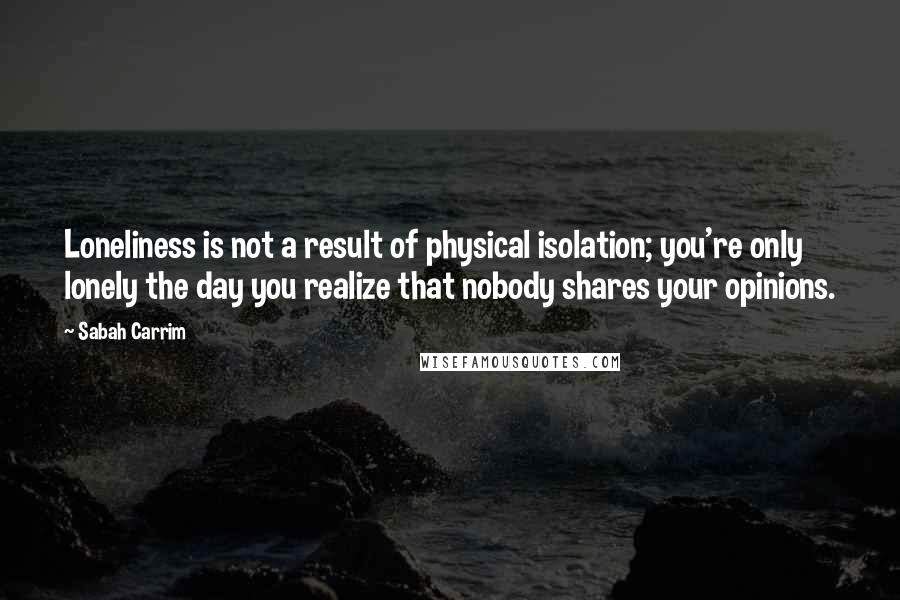 Sabah Carrim quotes: Loneliness is not a result of physical isolation; you're only lonely the day you realize that nobody shares your opinions. Sabah Carrim quotes: Loneliness is not a result of physical isolation; you're only lonely the day you realize that nobody shares your opinions.