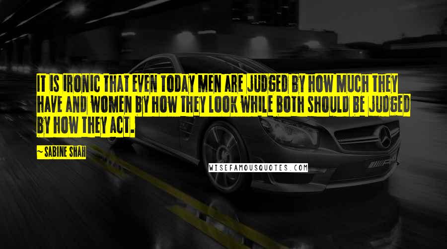 Sabine Shah quotes: It is ironic that even today men are judged by how much they have and women by how they look while both should be judged by how they act. Sabine Shah quotes: It is ironic that even today men are judged by how much they have and women by how they look while both should be judged by how they act.