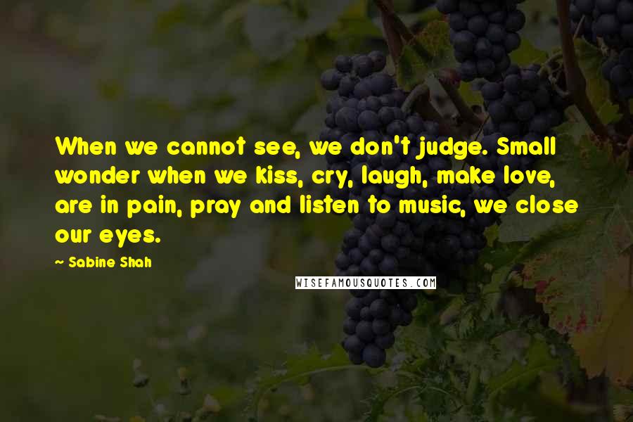 Sabine Shah quotes: When we cannot see, we don't judge. Small wonder when we kiss, cry, laugh, make love, are in pain, pray and listen to music, we close our eyes. Sabine Shah quotes: When we cannot see, we don't judge. Small wonder when we kiss, cry, laugh, make love, are in pain, pray and listen to music, we close our eyes.
