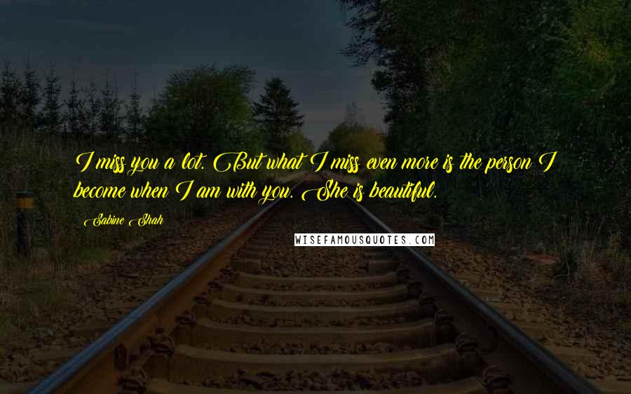 Sabine Shah quotes: I miss you a lot. But what I miss even more is the person I become when I am with you. She is beautiful. Sabine Shah quotes: I miss you a lot. But what I miss even more is the person I become when I am with you. She is beautiful.