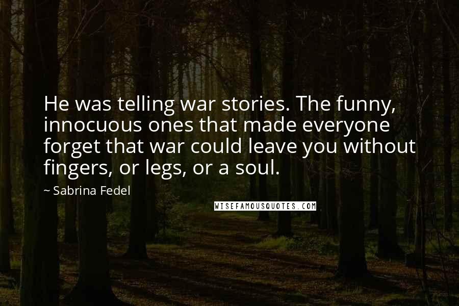 Sabrina Fedel quotes: He was telling war stories. The funny, innocuous ones that made everyone forget that war could leave you without fingers, or legs, or a soul. Sabrina Fedel quotes: He was telling war stories. The funny, innocuous ones that made everyone forget that war could leave you without fingers, or legs, or a soul.