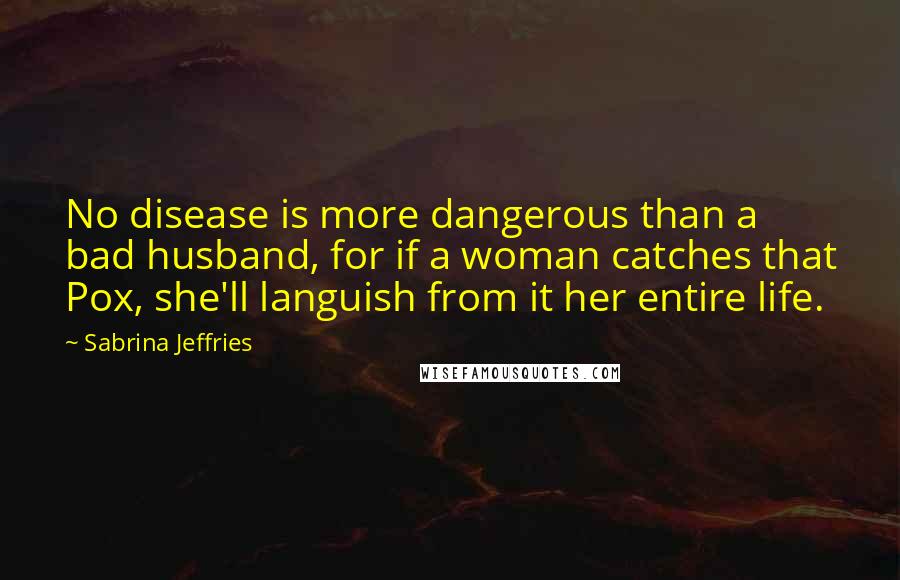 Sabrina Jeffries quotes: No disease is more dangerous than a bad husband, for if a woman catches that Pox, she'll languish from it her entire life.