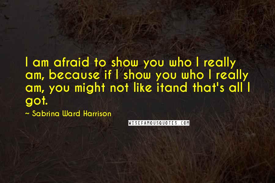 Sabrina Ward Harrison quotes: I am afraid to show you who I really am, because if I show you who I really am, you might not like itand that's all I got. Sabrina Ward Harrison quotes: I am afraid to show you who I really am, because if I show you who I really am, you might not like itand that's all I got.