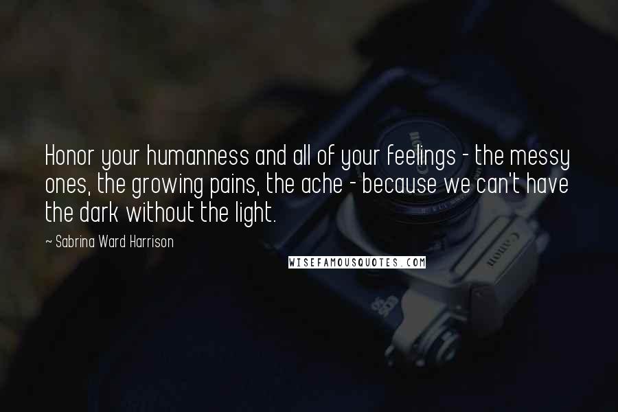 Sabrina Ward Harrison quotes: Honor your humanness and all of your feelings - the messy ones, the growing pains, the ache - because we can't have the dark without the light.