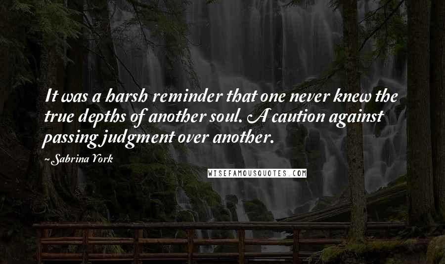 Sabrina York quotes: It was a harsh reminder that one never knew the true depths of another soul. A caution against passing judgment over another. Sabrina York quotes: It was a harsh reminder that one never knew the true depths of another soul. A caution against passing judgment over another.