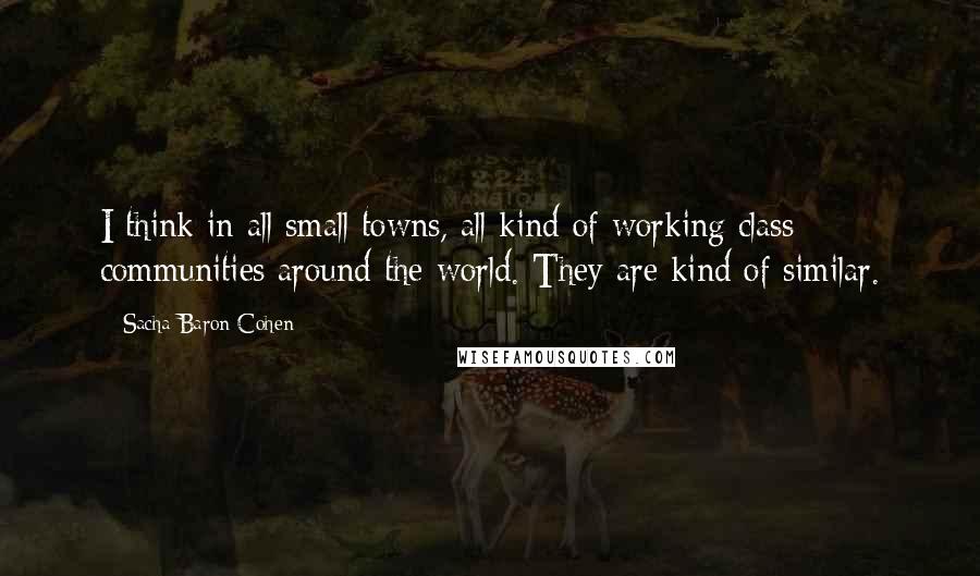 Sacha Baron Cohen quotes: I think in all small towns, all kind of working class communities around the world. They are kind of similar. Sacha Baron Cohen quotes: I think in all small towns, all kind of working class communities around the world. They are kind of similar.