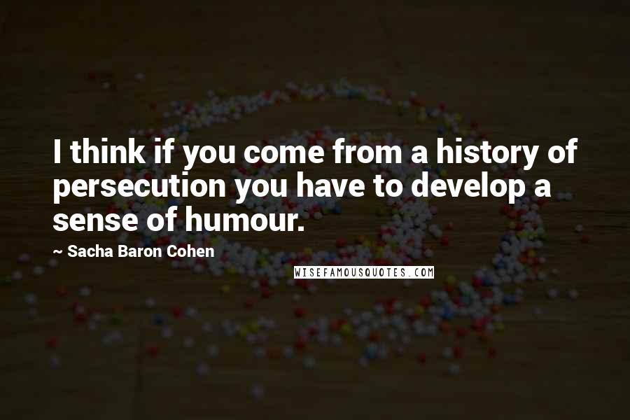 Sacha Baron Cohen quotes: I think if you come from a history of persecution you have to develop a sense of humour.