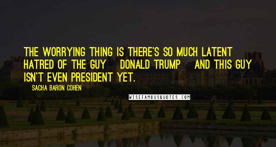 Sacha Baron Cohen quotes: The worrying thing is there's so much latent hatred of the guy [Donald Trump] and this guy isn't even president yet.