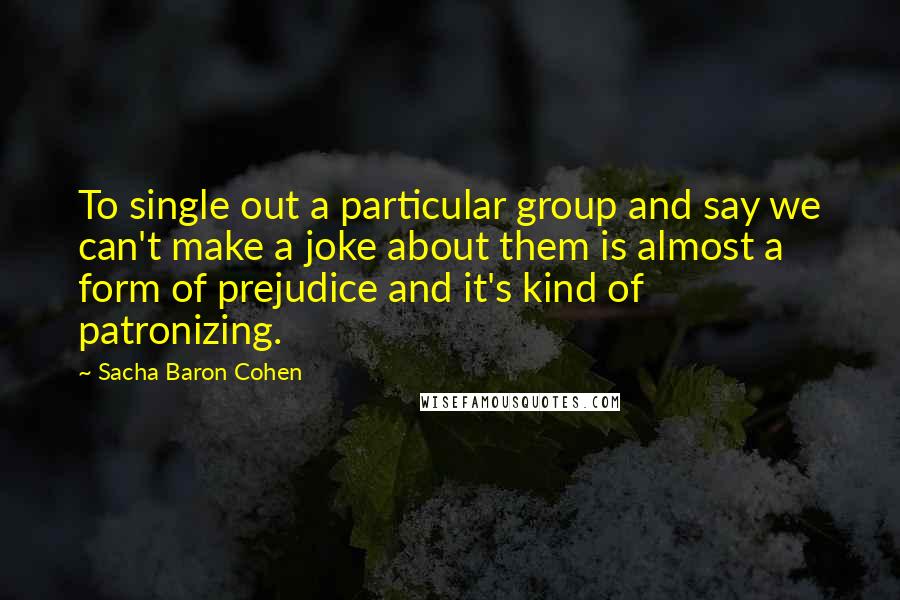 Sacha Baron Cohen quotes: To single out a particular group and say we can't make a joke about them is almost a form of prejudice and it's kind of patronizing. Sacha Baron Cohen quotes: To single out a particular group and say we can't make a joke about them is almost a form of prejudice and it's kind of patronizing.