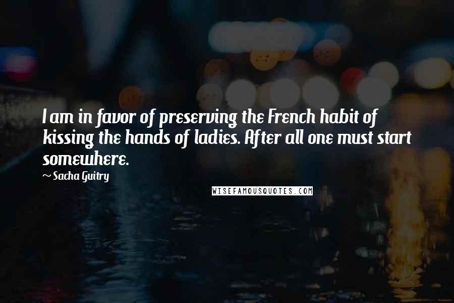 Sacha Guitry quotes: I am in favor of preserving the French habit of kissing the hands of ladies. After all one must start somewhere. Sacha Guitry quotes: I am in favor of preserving the French habit of kissing the hands of ladies. After all one must start somewhere.