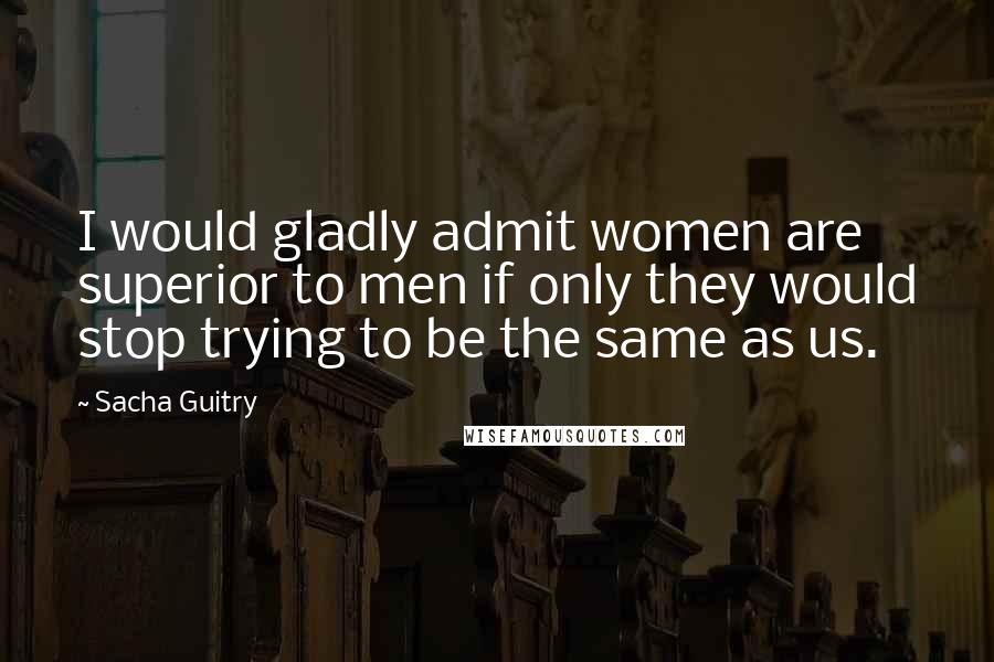 Sacha Guitry quotes: I would gladly admit women are superior to men if only they would stop trying to be the same as us.