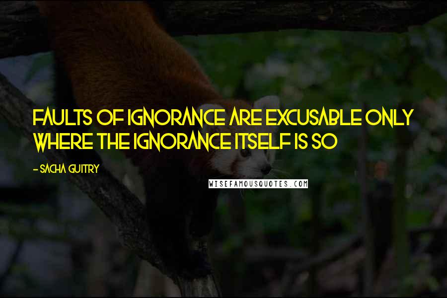 Sacha Guitry quotes: Faults of ignorance are excusable only where the ignorance itself is so