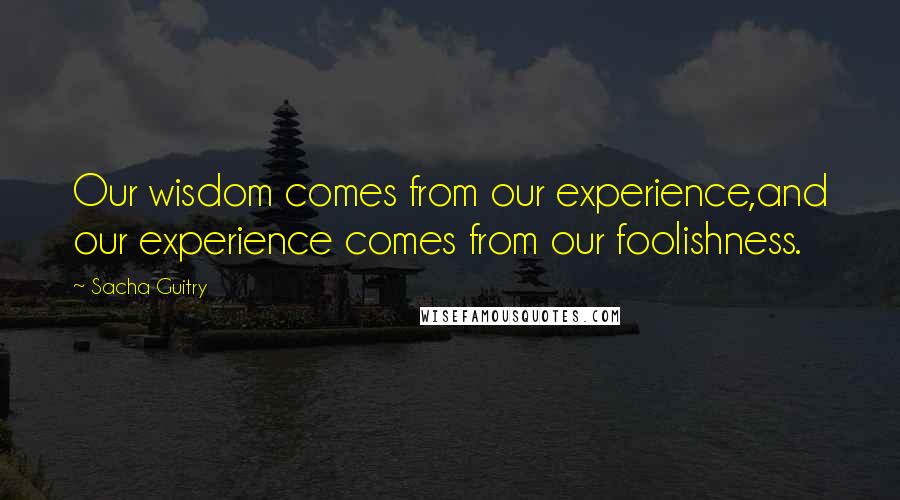 Sacha Guitry quotes: Our wisdom comes from our experience,and our experience comes from our foolishness.