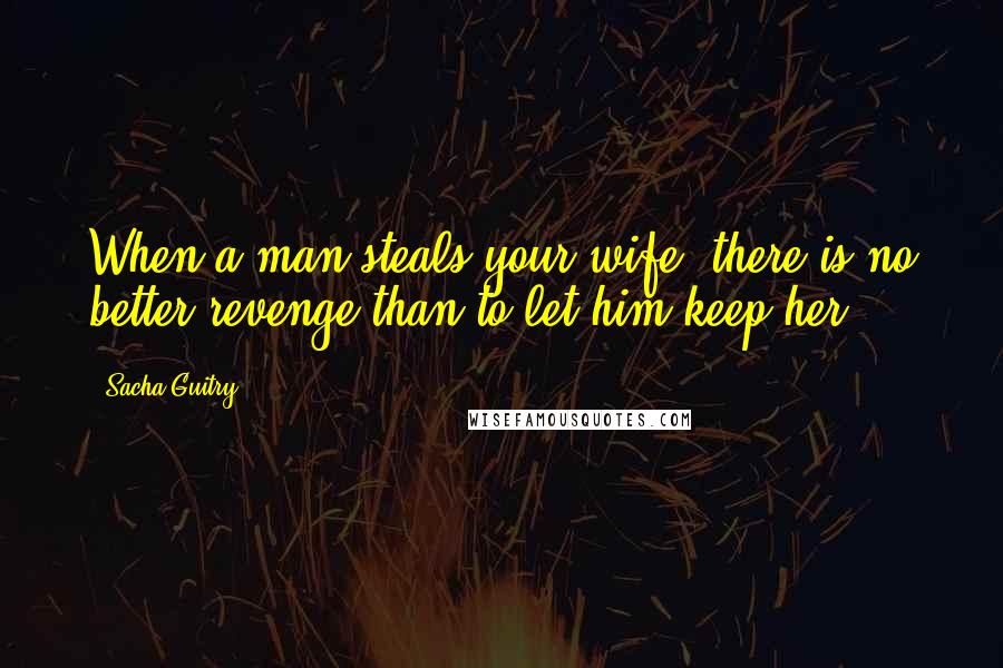 Sacha Guitry quotes: When a man steals your wife, there is no better revenge than to let him keep her.