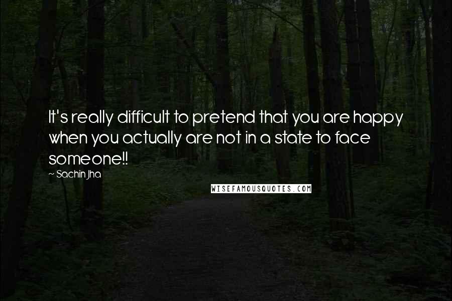 Sachin Jha quotes: It's really difficult to pretend that you are happy when you actually are not in a state to face someone!!