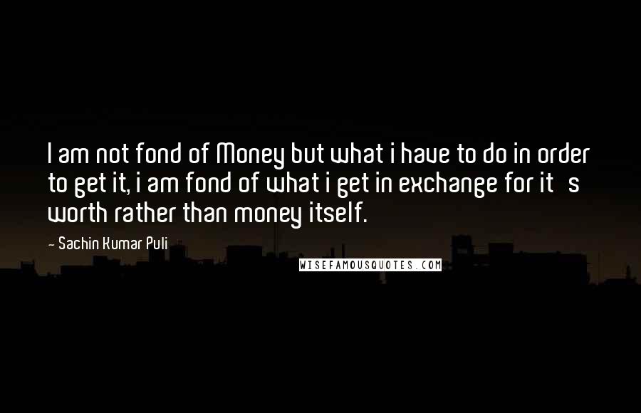 Sachin Kumar Puli quotes: I am not fond of Money but what i have to do in order to get it, i am fond of what i get in exchange for it's worth rather