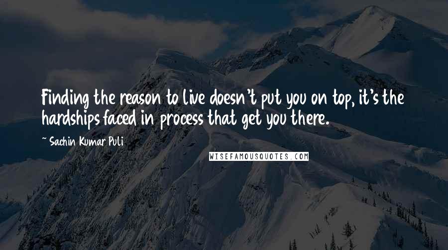 Sachin Kumar Puli quotes: Finding the reason to live doesn't put you on top, it's the hardships faced in process that get you there.