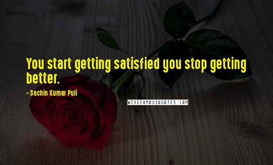 Sachin Kumar Puli quotes: You start getting satisfied you stop getting better.