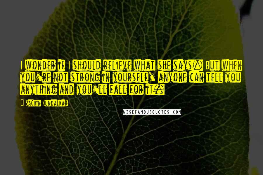Sachin Kundalkar quotes: I wonder if I should believe what she says. But when you're not strong in yourself, anyone can tell you anything and you'll fall for it. Sachin Kundalkar quotes: I wonder if I should believe what she says. But when you're not strong in yourself, anyone can tell you anything and you'll fall for it.