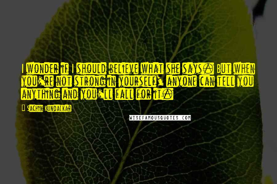 Sachin Kundalkar quotes: I wonder if I should believe what she says. But when you're not strong in yourself, anyone can tell you anything and you'll fall for it.