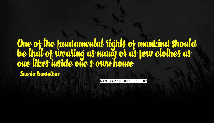 Sachin Kundalkar quotes: One of the fundamental rights of mankind should be that of wearing as many or as few clothes as one likes inside one's own home. Sachin Kundalkar quotes: One of the fundamental rights of mankind should be that of wearing as many or as few clothes as one likes inside one's own home.