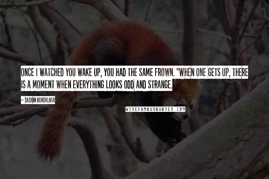 Sachin Kundalkar quotes: Once i watched you wake up, you had the same frown. "When one gets up, there is a moment when everything looks odd and strange.