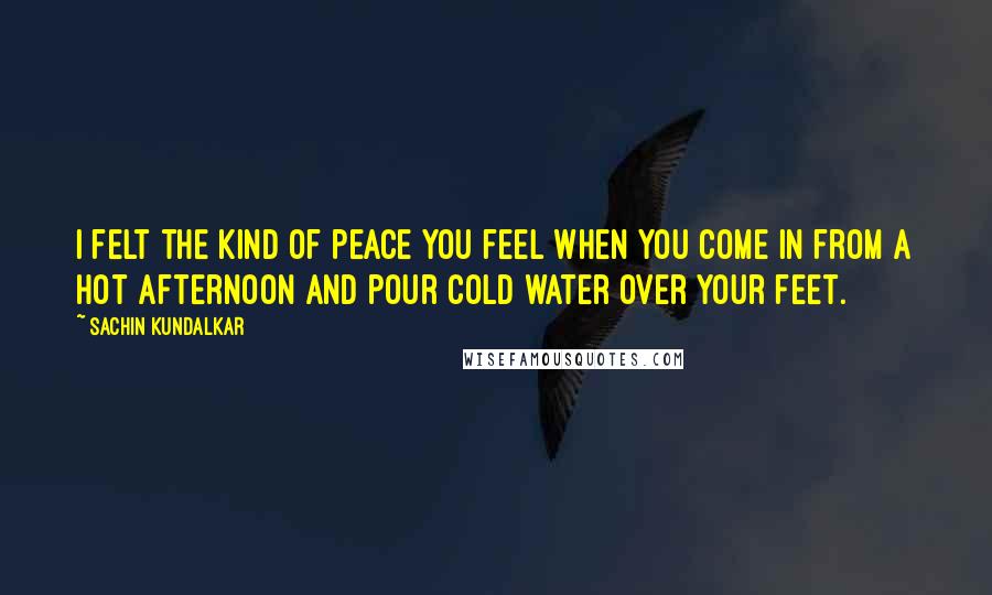 Sachin Kundalkar quotes: I felt the kind of peace you feel when you come in from a hot afternoon and pour cold water over your feet.