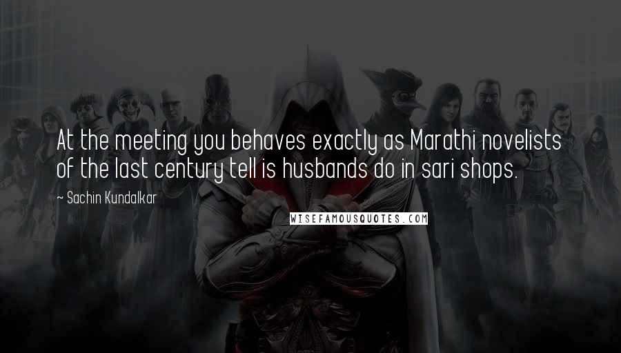 Sachin Kundalkar quotes: At the meeting you behaves exactly as Marathi novelists of the last century tell is husbands do in sari shops.