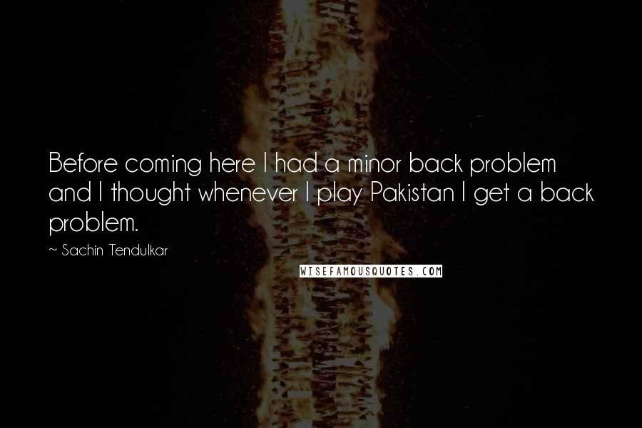 Sachin Tendulkar quotes: Before coming here I had a minor back problem and I thought whenever I play Pakistan I get a back problem. Sachin Tendulkar quotes: Before coming here I had a minor back problem and I thought whenever I play Pakistan I get a back problem.
