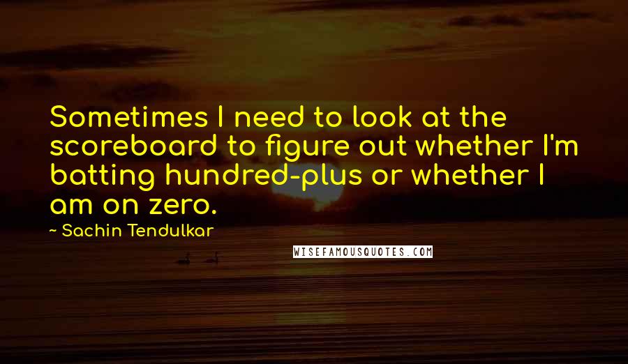 Sachin Tendulkar quotes: Sometimes I need to look at the scoreboard to figure out whether I'm batting hundred-plus or whether I am on zero. Sachin Tendulkar quotes: Sometimes I need to look at the scoreboard to figure out whether I'm batting hundred-plus or whether I am on zero.