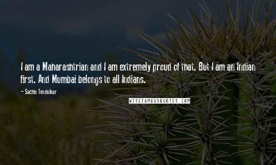 Sachin Tendulkar quotes: I am a Maharashtrian and I am extremely proud of that. But I am an Indian first. And Mumbai belongs to all Indians. Sachin Tendulkar quotes: I am a Maharashtrian and I am extremely proud of that. But I am an Indian first. And Mumbai belongs to all Indians.